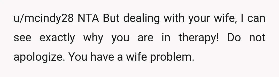 u/mcindy28
NTA But dealing with your wife, I can see exactly why you are in therapy! Do not apologize.
You have a wife problem.