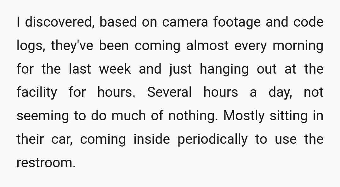 I discovered, based on camera footage and code logs, they've been coming almost every morning for the last week and just hanging out at the facility for hours. Several hours...