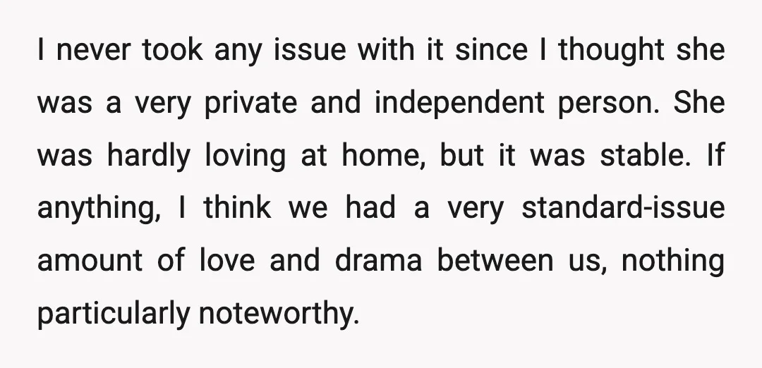 I never took any issue with it since I thought she was a very private and independent person. She was hardly loving at home, but it was stable. If anything,...
