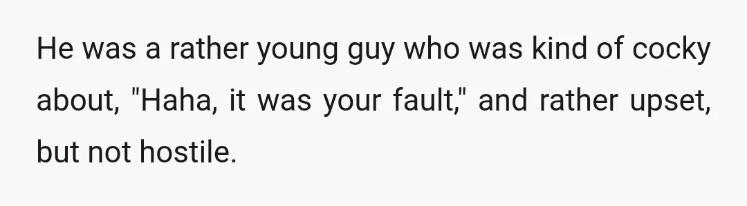 He was a rather young guy who was kind of cocky about, "Haha, it was your fault," and rather upset, but not hostile.