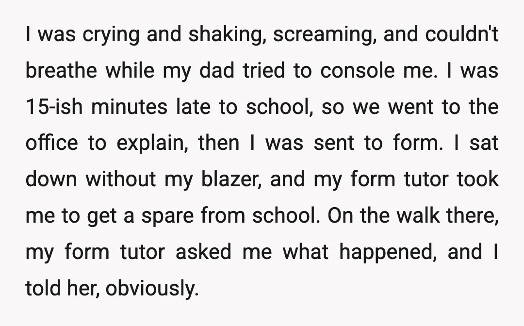 I was crying and shaking, screaming, and couldn't breathe while my dad tried to console me. I was 15-ish minutes late to school, so we went to the office to...