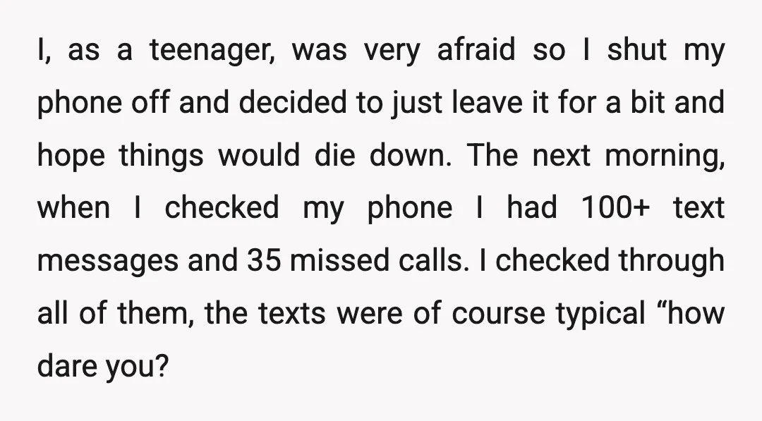 I, as a teenager, was very afraid so I shut my phone off and decided to just leave it for a bit and hope things would die down. The next...