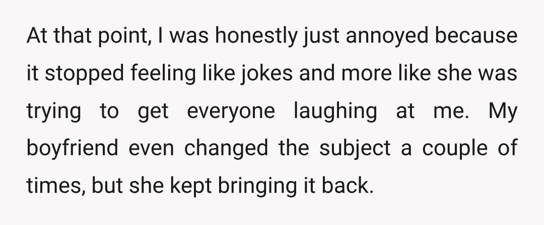 At that point, I was honestly just annoyed because it stopped feeling like jokes and more like she was trying to get everyone laughing at me. My boyfriend even changed...