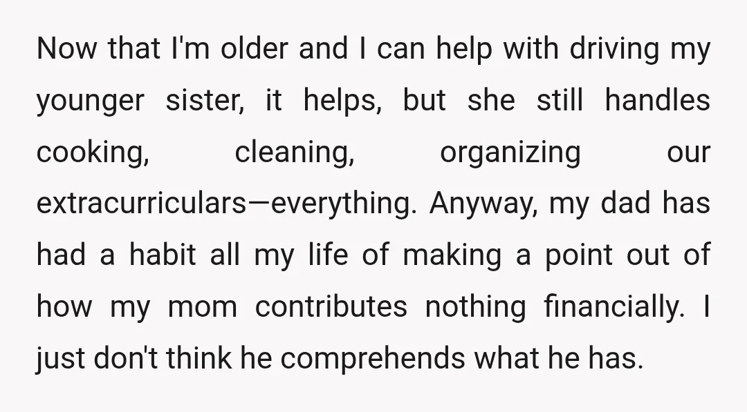 Now that I'm older and I can help with driving my younger sister, it helps, but she still handles cooking, cleaning, organizing our extracurriculars—everything. Anyway, my dad has had a...