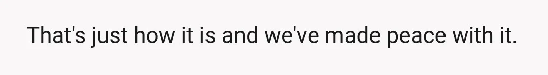 That's just how it is and we've made peace with it.