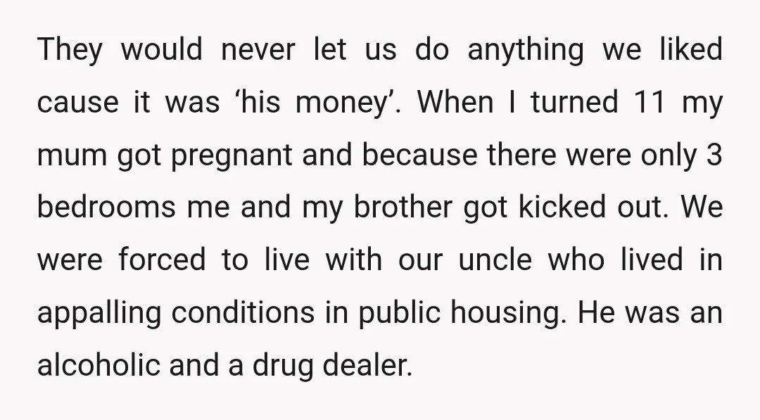 They would never let us do anything we liked cause it was ‘his money’. When I turned 11 my mum got pregnant and because there were only 3 bedrooms me...