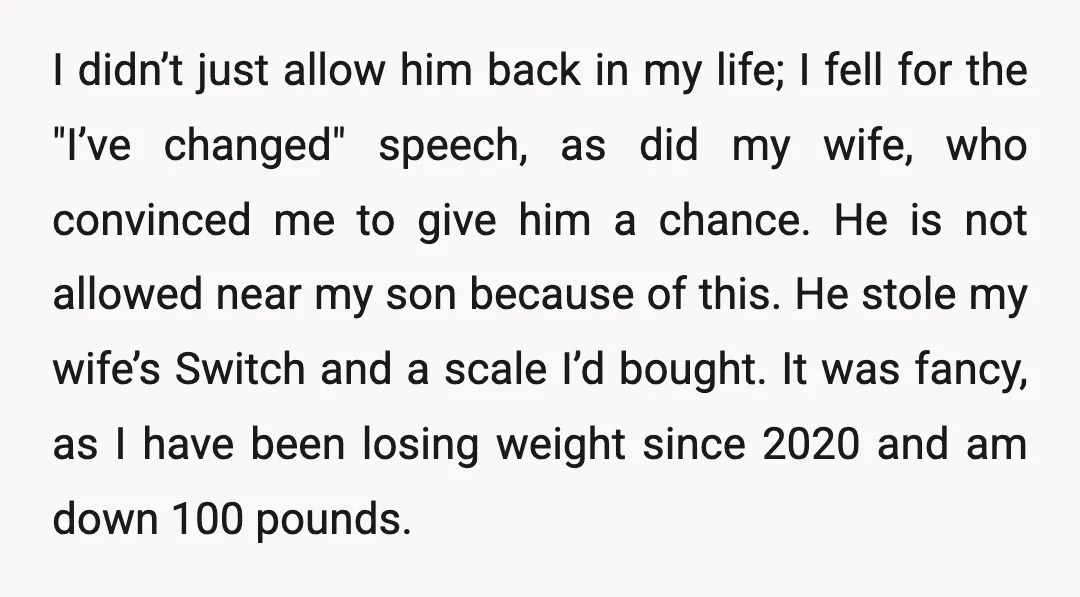 I didn’t just allow him back in my life; I fell for the "I’ve changed" speech, as did my wife, who convinced me to give him a chance. He is...