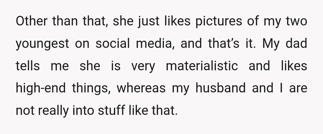 Other than that, she just likes pictures of my two youngest on social media, and that’s it. My dad tells me she is very materialistic and likes high-end things, whereas...
