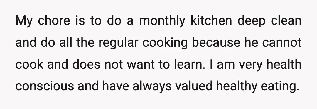 My chore is to do a monthly kitchen deep clean and do all the regular cooking because he cannot cook and does not want to learn. I am very health...
