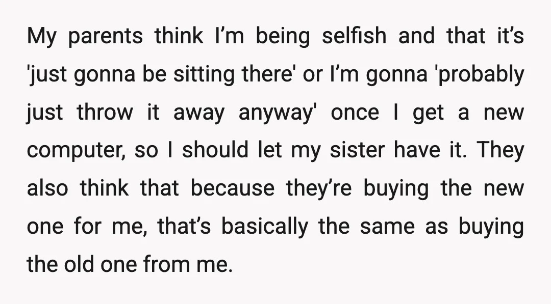 My parents think I’m being selfish and that it’s 'just gonna be sitting there' or I’m gonna 'probably just throw it away anyway' once I get a new computer, so...