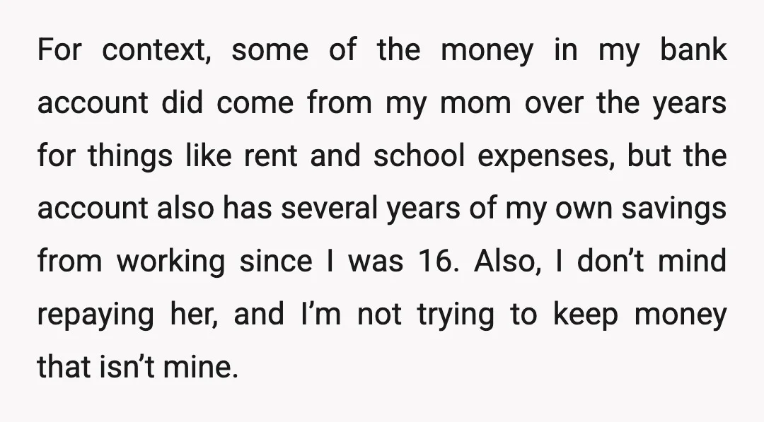 For context, some of the money in my bank account did come from my mom over the years for things like rent and school expenses, but the account also has...