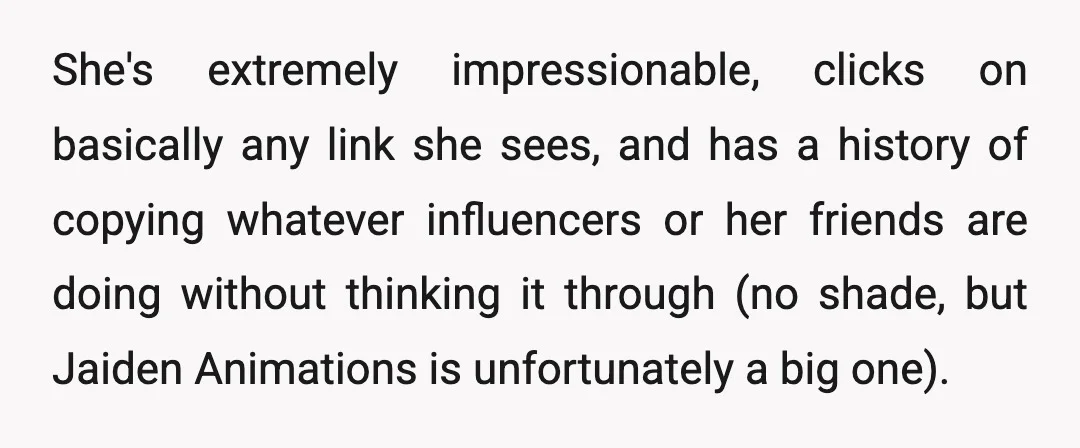 She's extremely impressionable, clicks on basically any link she sees, and has a history of copying whatever influencers or her friends are doing without thinking it through (no shade, but...