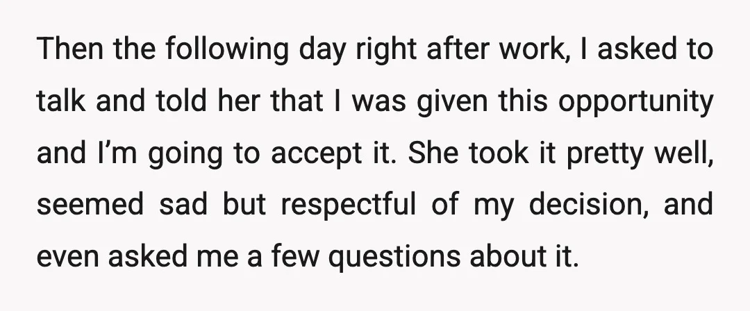 Then the following day right after work, I asked to talk and told her that I was given this opportunity and I’m going to accept it. She took it pretty...