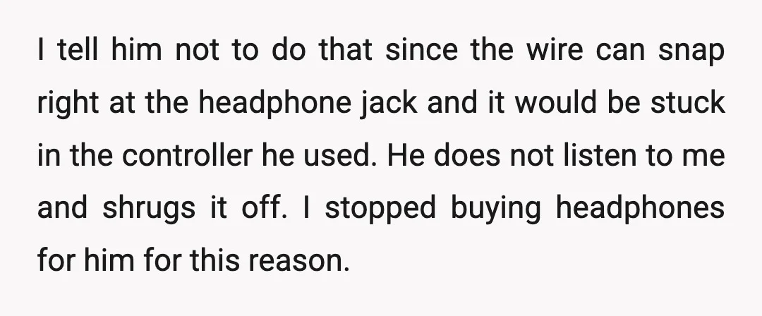 I tell him not to do that since the wire can snap right at the headphone jack and it would be stuck in the controller he used. He does not...