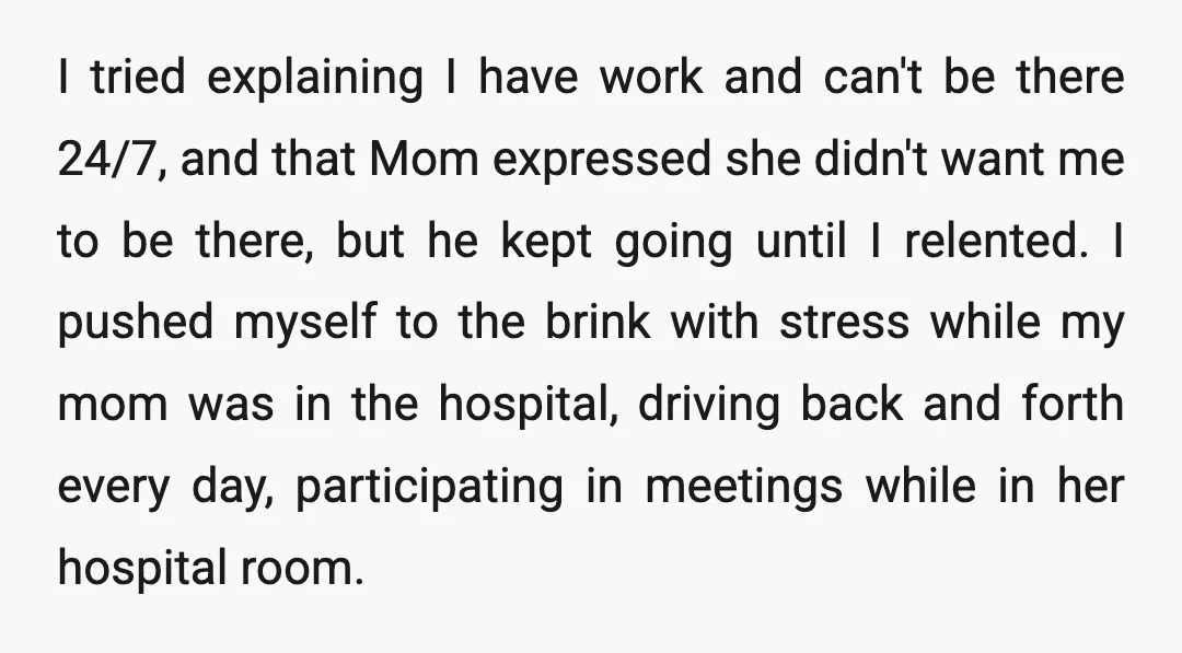 I tried explaining I have work and can't be there 24/7, and that Mom expressed she didn't want me to be there, but he kept going until I relented. I...