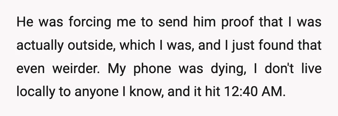 He was forcing me to send him proof that I was actually outside, which I was, and I just found that even weirder. My phone was dying, I don't live...