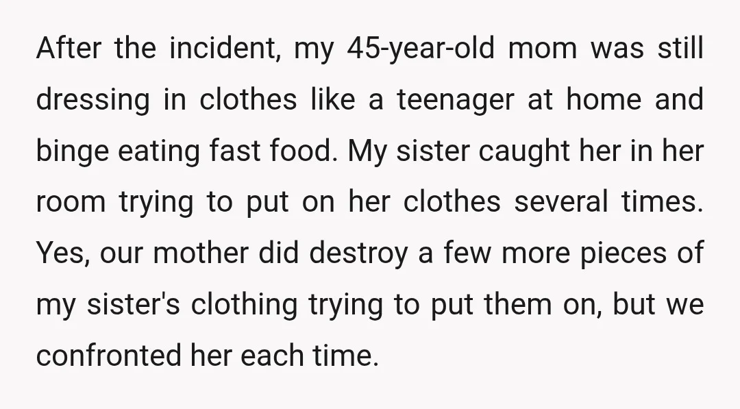 After the incident, my 45-year-old mom was still dressing in clothes like a teenager at home and binge eating fast food. My sister caught her in her room trying to...