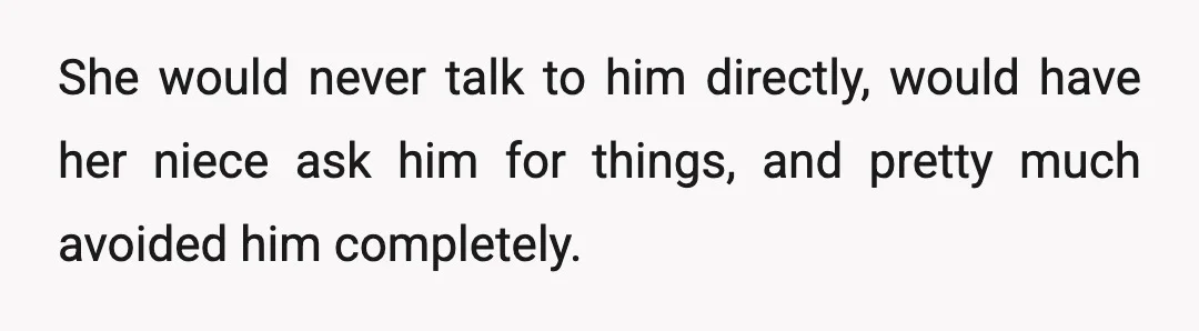 She would never talk to him directly, would have her niece ask him for things, and pretty much avoided him completely.