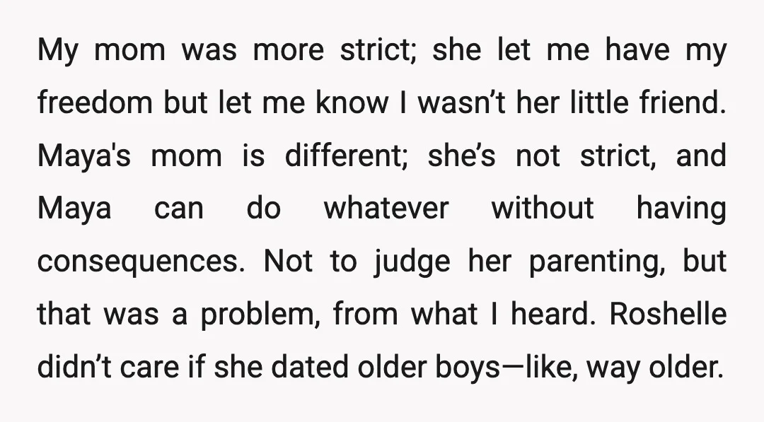 My mom was more strict; she let me have my freedom but let me know I wasn’t her little friend. Maya's mom is different; she’s not strict, and Maya can...