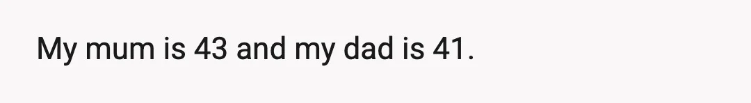 My mum is 43 and my dad is 41.