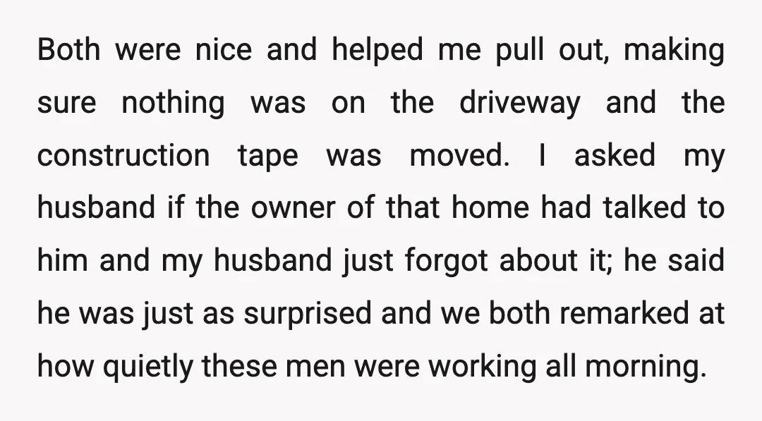 Both were nice and helped me pull out, making sure nothing was on the driveway and the construction tape was moved. I asked my husband if the owner of that...
