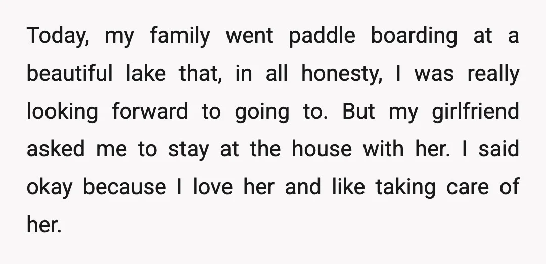 Today, my family went paddle boarding at a beautiful lake that, in all honesty, I was really looking forward to going to. But my girlfriend asked me to stay at...