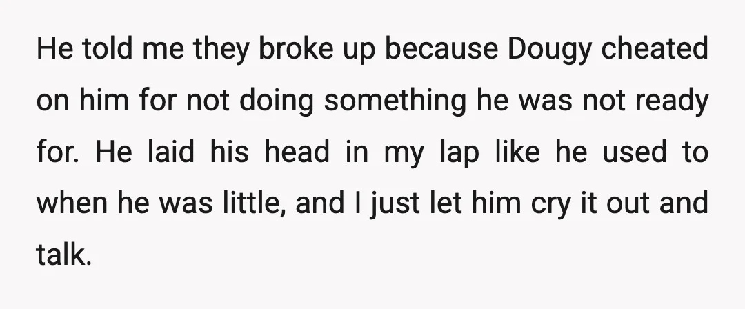 He told me they broke up because Dougy cheated on him for not doing something he was not ready for. He laid his head in my lap like he used...