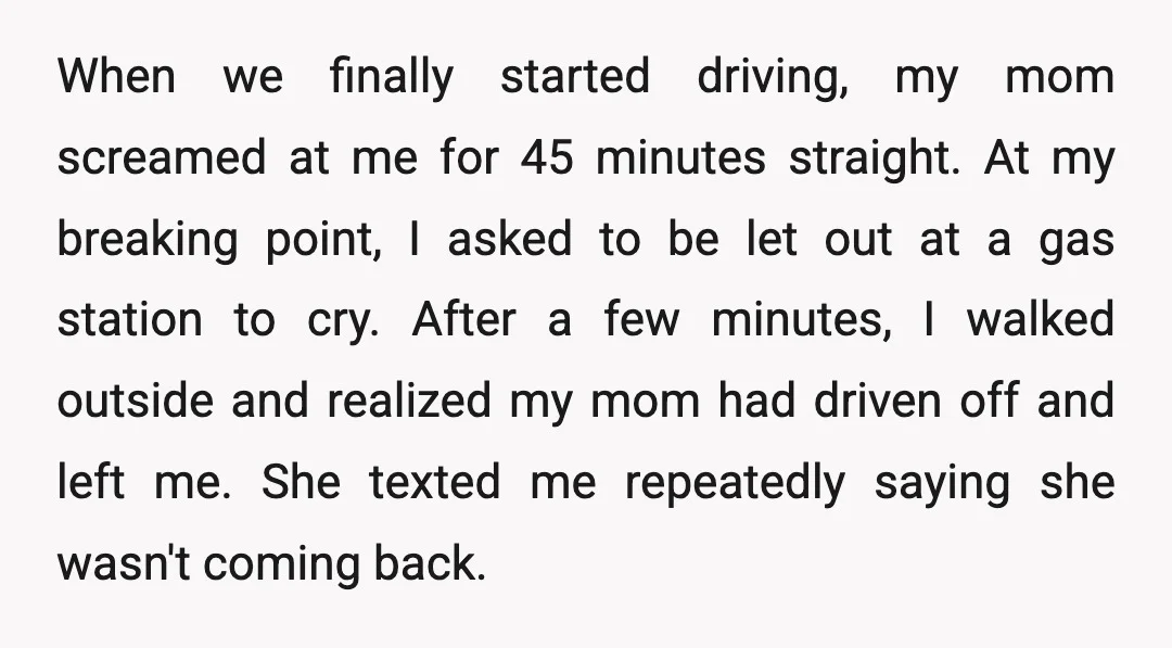 When we finally started driving, my mom screamed at me for 45 minutes straight. At my breaking point, I asked to be let out at a gas station to cry....