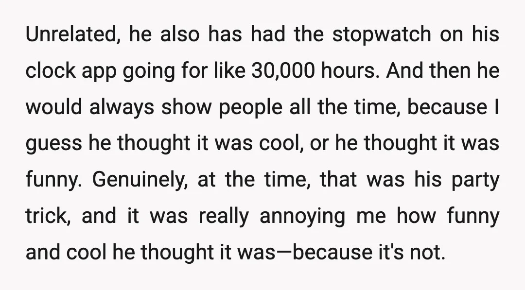 Unrelated, he also has had the stopwatch on his clock app going for like 30,000 hours. And then he would always show people all the time, because I guess he...
