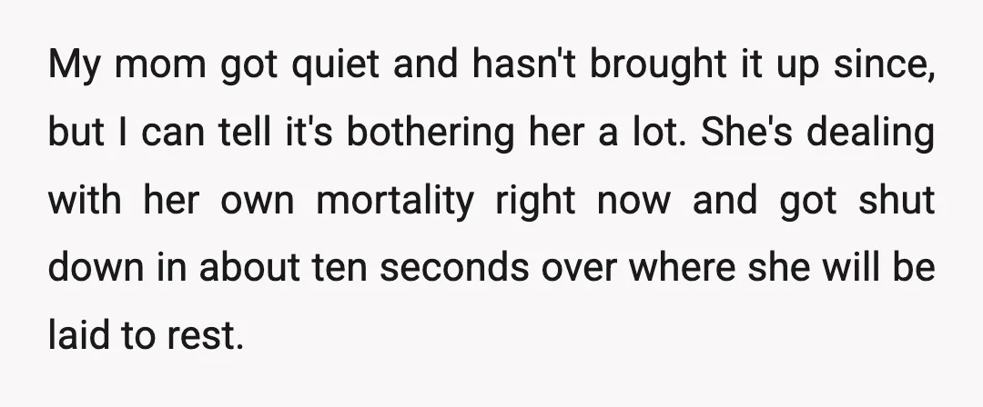 My mom got quiet and hasn't brought it up since, but I can tell it's bothering her a lot. She's dealing with her own mortality right now and got shut...