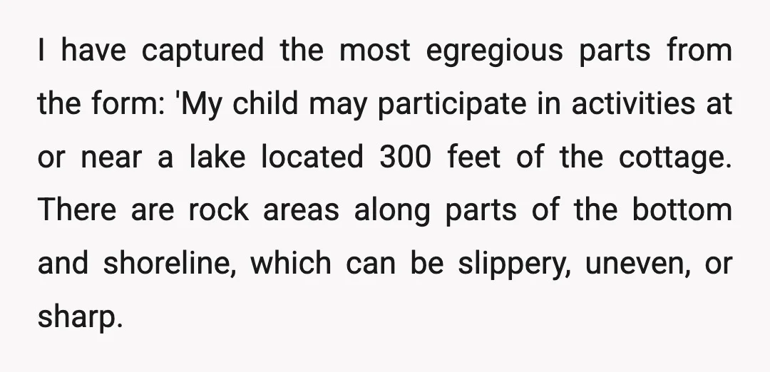 I have captured the most egregious parts from the form: 'My child may participate in activities at or near a lake located 300 feet of the cottage. There are rock...