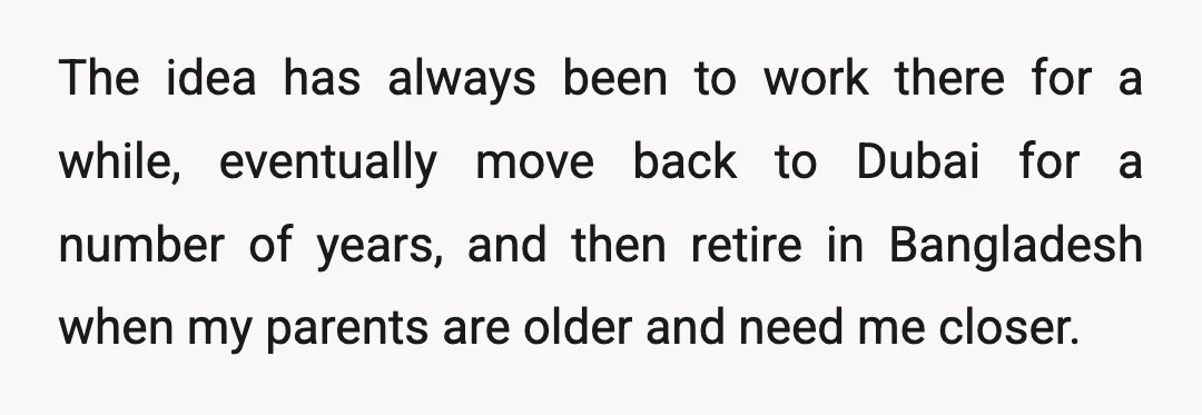 The idea has always been to work there for a while, eventually move back to Dubai for a number of years, and then retire in Bangladesh when my parents are...