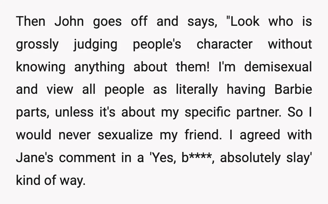 Then John goes off and says, "Look who is grossly judging people's character without knowing anything about them! I'm demisexual and view all people as literally having Barbie parts, unless...