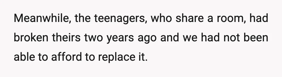 Meanwhile, the teenagers, who share a room, had broken theirs two years ago and we had not been able to afford to replace it.