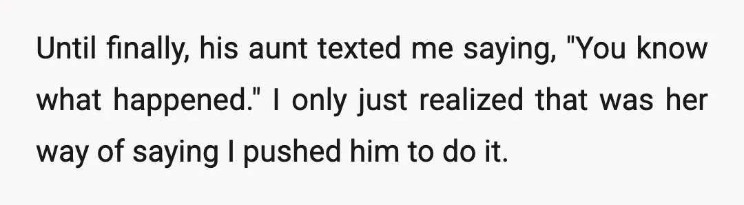 Until finally, his aunt texted me saying, "You know what happened." I only just realized that was her way of saying I pushed him to do it.