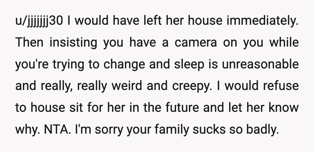 u/jjjjjjj30 I would have left her house immediately. Then insisting you have a camera on you while you're trying to change and sleep is unreasonable and really, really weird and...