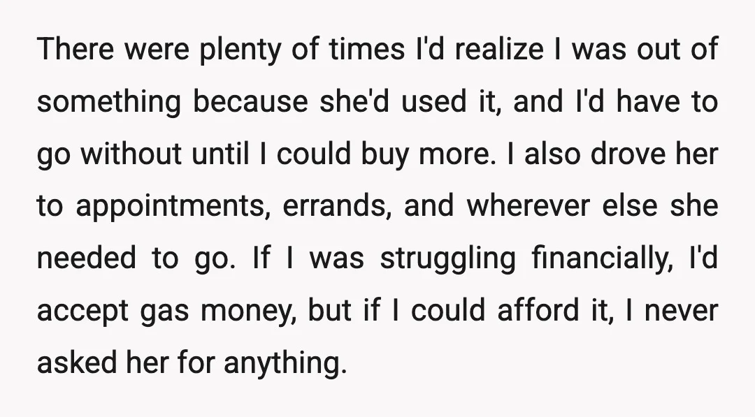 There were plenty of times I'd realize I was out of something because she'd used it, and I'd have to go without until I could buy more. I also drove...