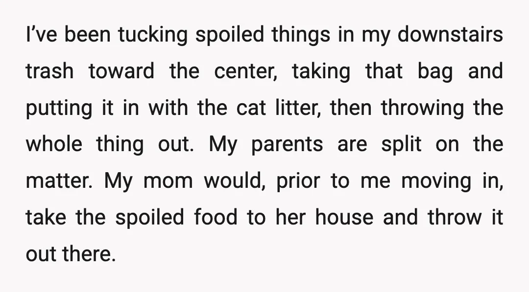 I’ve been tucking spoiled things in my downstairs trash toward the center, taking that bag and putting it in with the cat litter, then throwing the whole thing out. My...