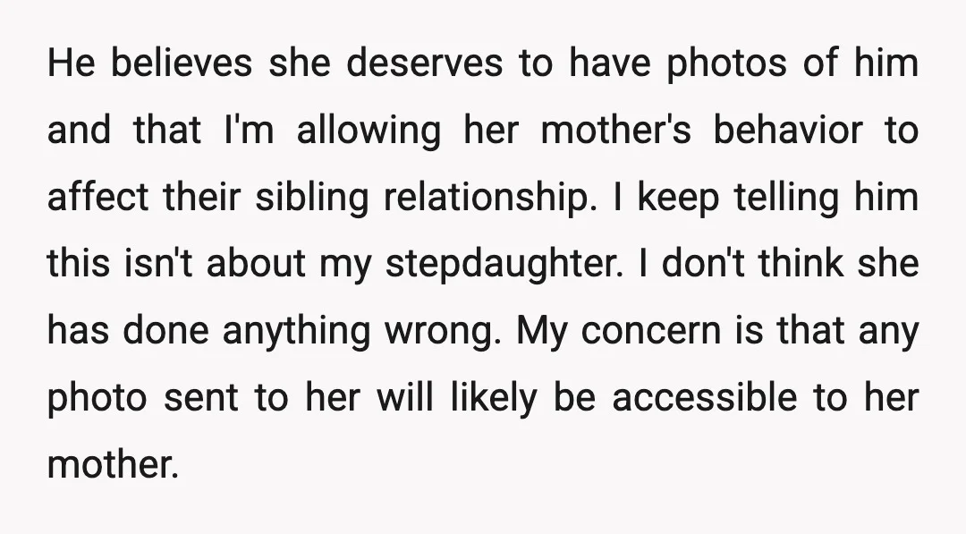 He believes she deserves to have photos of him and that I'm allowing her mother's behavior to affect their sibling relationship. I keep telling him this isn't about my stepdaughter....