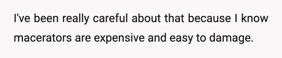 I've been really careful about that because I know macerators are expensive and easy to damage.