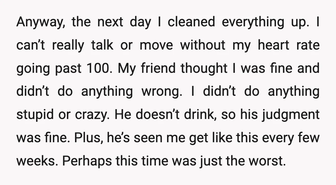 Anyway, the next day I cleaned everything up. I can’t really talk or move without my heart rate going past 100. My friend thought I was fine and didn’t do...