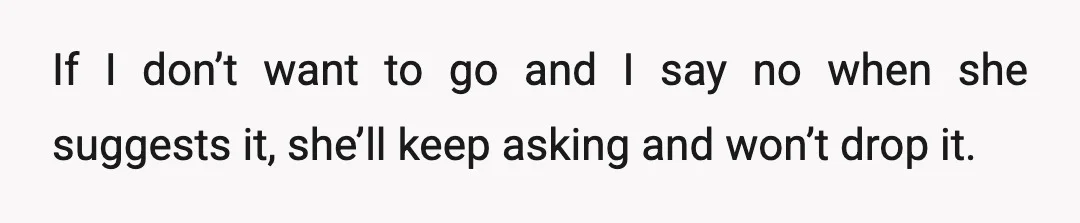 If I don’t want to go and I say no when she suggests it, she’ll keep asking and won’t drop it.