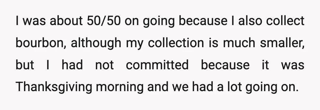 I was about 50/50 on going because I also collect bourbon, although my collection is much smaller, but I had not committed because it was Thanksgiving morning and we had...
