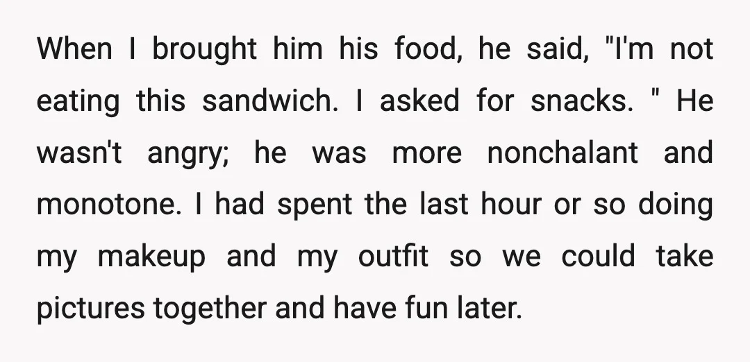 When I brought him his food, he said, "I'm not eating this sandwich. I asked for snacks. " He wasn't angry; he was more nonchalant and monotone. I had spent...