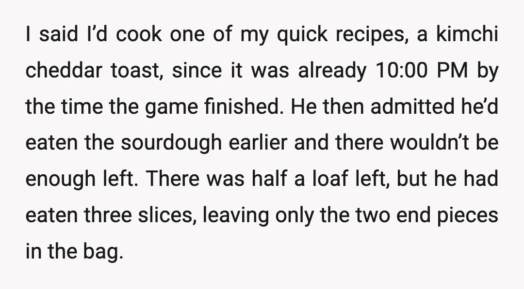 I said I’d cook one of my quick recipes, a kimchi cheddar toast, since it was already 10:00 PM by the time the game finished. He then admitted he’d eaten...