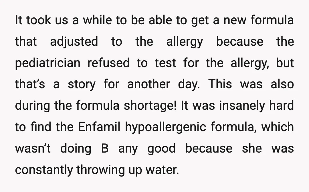 It took us a while to be able to get a new formula that adjusted to the allergy because the pediatrician refused to test for the allergy, but that’s a...