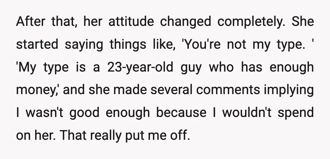 After that, her attitude changed completely. She started saying things like, 'You're not my type. ' 'My type is a 23-year-old guy who has enough money,' and she made several...