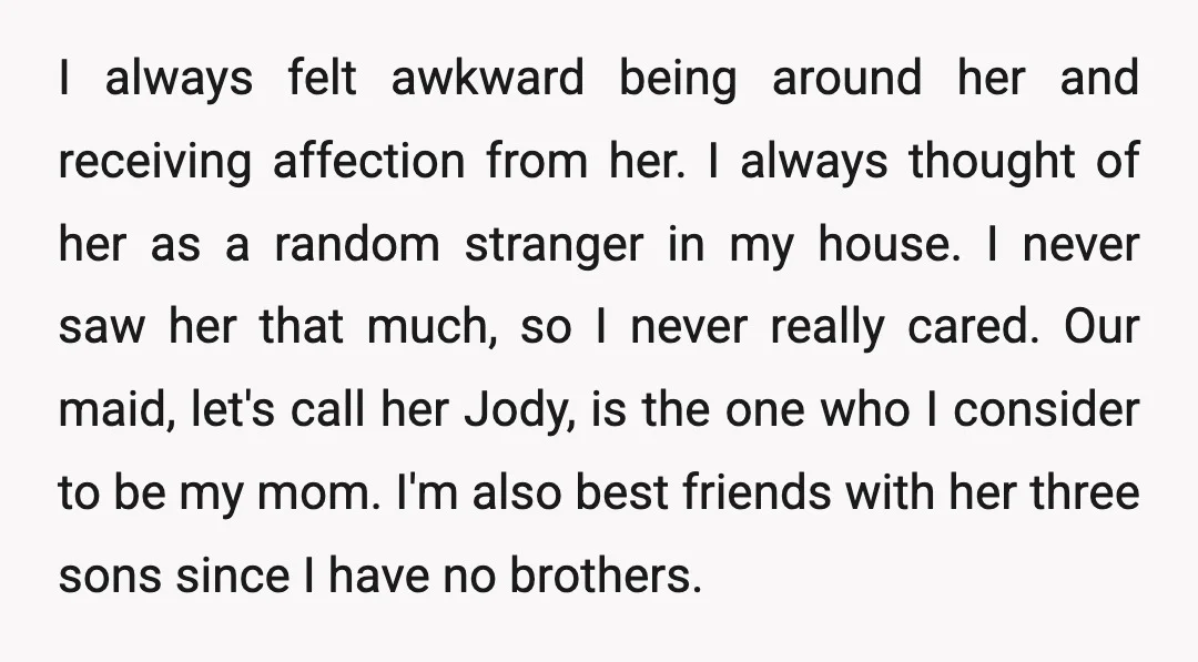 I always felt awkward being around her and receiving affection from her. I always thought of her as a random stranger in my house. I never saw her that much,...