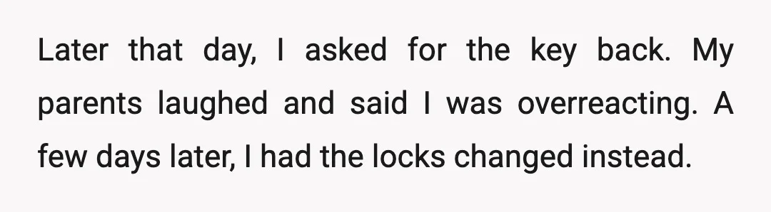 Later that day, I asked for the key back. My parents laughed and said I was overreacting. A few days later, I had the locks changed instead.