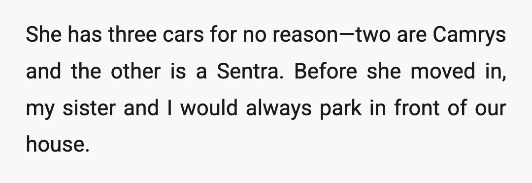 She has three cars for no reason—two are Camrys and the other is a Sentra. Before she moved in, my sister and I would always park in front of our...